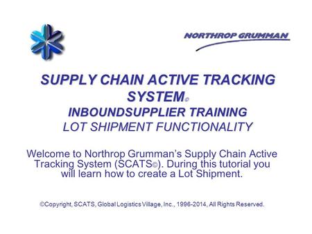 SUPPLY CHAIN ACTIVE TRACKING SYSTEM © INBOUNDSUPPLIER TRAINING LOT SHIPMENT FUNCTIONALITY Welcome to Northrop Grumman’s Supply Chain Active Tracking System.