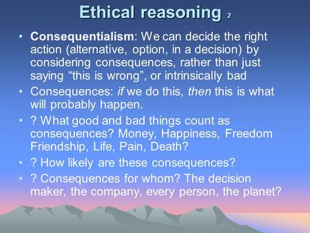 Ethical reasoning 2 Consequentialism: We can decide the right action (alternative, option, in a decision) by considering consequences, rather than just.