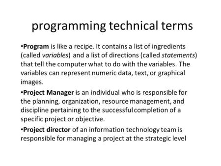 Programming technical terms Program is like a recipe. It contains a list of ingredients (called variables) and a list of directions (called statements)