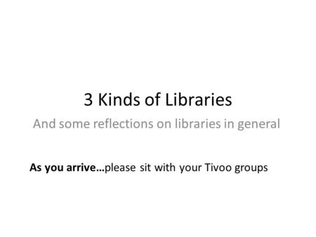 3 Kinds of Libraries And some reflections on libraries in general As you arrive…please sit with your Tivoo groups.