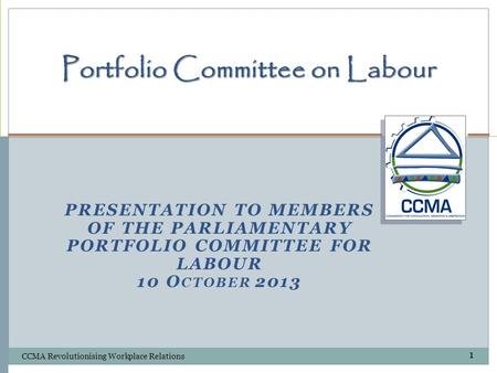 PRESENTATION TO MEMBERS OF THE PARLIAMENTARY PORTFOLIO COMMITTEE FOR LABOUR 10 O CTOBER 2013 Portfolio Committee on Labour CCMA Revolutionising Workplace.
