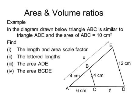 Area & Volume ratios Example In the diagram drawn below triangle ABC is similar to triangle ADE and the area of ABC = 10 cm 2 Find (i)The length and area.