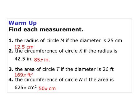 Warm Up Find each measurement. 1. the radius of circle M if the diameter is 25 cm 2. the circumference of circle X if the radius is 42.5 in. 3. the area.