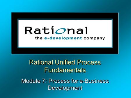 Rational Unified Process Fundamentals Module 7: Process for e-Business Development Rational Unified Process Fundamentals Module 7: Process for e-Business.