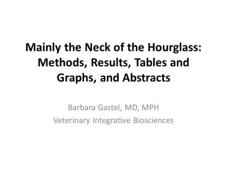 Mainly the Neck of the Hourglass: Methods, Results, Tables and Graphs, and Abstracts Barbara Gastel, MD, MPH Veterinary Integrative Biosciences.