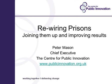 Re-wiring Prisons Joining them up and improving results Peter Mason Chief Executive The Centre for Public Innovation www.publicinnovation.org.uk.