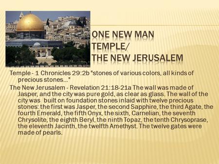 Temple - 1 Chronicles 29:2b stones of various colors, all kinds of precious stones... The New Jerusalem - Revelation 21:18-21a The wall was made of Jasper,