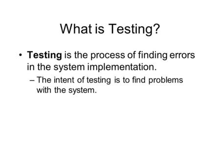 What is Testing? Testing is the process of finding errors in the system implementation. –The intent of testing is to find problems with the system.
