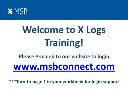 Welcome to X Logs Training! Please Proceed to our website to login www.msbconnect.com ***Turn to page 1 in your workbook for login support.