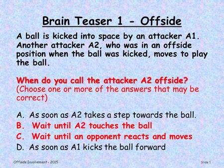 Brain Teaser 1 - Offside A ball is kicked into space by an attacker A1. Another attacker A2, who was in an offside position when the ball was kicked, moves.