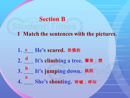 Section B 1 Match the sentences with the pictures. 1. He’s scared. 2. It’s climbing a tree. 3. It’s jumping down. 4. She’s shouting. 恐惧的 攀登；爬 跳跃 呼喊；呼叫.