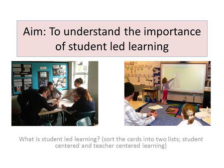 Aim: To understand the importance of student led learning What is student led learning? (sort the cards into two lists; student centered and teacher centered.