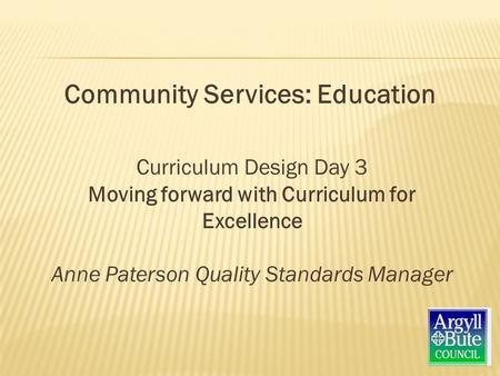 Curriculum Design Day 3 Moving forward with Curriculum for Excellence Anne Paterson Quality Standards Manager Community Services: Education.