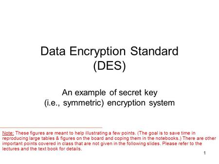 1 Data Encryption Standard (DES) An example of secret key (i.e., symmetric) encryption system Note: These figures are meant to help illustrating a few.