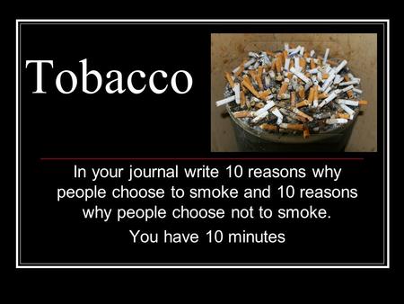 Tobacco In your journal write 10 reasons why people choose to smoke and 10 reasons why people choose not to smoke. You have 10 minutes.