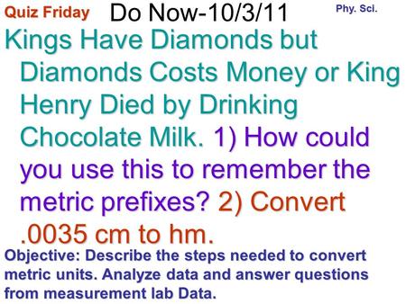 Do Now-10/3/11 Kings Have Diamonds but Diamonds Costs Money or King Henry Died by Drinking Chocolate Milk. 1) How could you use this to remember the metric.