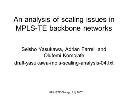 69th IETF Chicago July 2007 An analysis of scaling issues in MPLS-TE backbone networks Seisho Yasukawa, Adrian Farrel, and Olufemi Komolafe draft-yasukawa-mpls-scaling-analysis-04.txt.