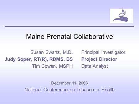Maine Prenatal Collaborative Susan Swartz, M.D. Judy Soper, RT(R), RDMS, BS Tim Cowan, MSPH Principal Investigator Project Director Data Analyst December.