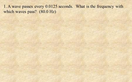 1. A wave passes every 0.0125 seconds. What is the frequency with which waves pass? (80.0 Hz)