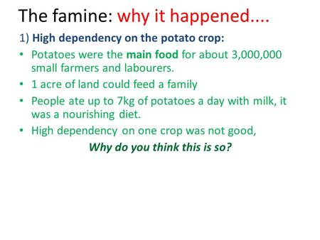 The famine: why it happened.... 1) High dependency on the potato crop: Potatoes were the main food for about 3,000,000 small farmers and labourers. 1 acre.