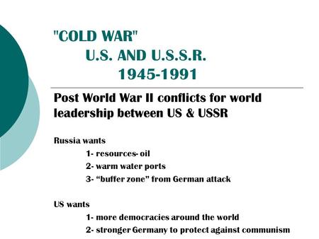 COLD WAR U.S. AND U.S.S.R. 1945-1991 Post World War II conflicts for world leadership between US & USSR Russia wants 1- resources- oil 2- warm water.