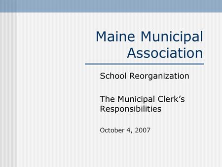 Maine Municipal Association School Reorganization The Municipal Clerk’s Responsibilities October 4, 2007.