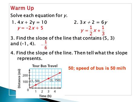 Warm Up 1. 4x + 2y = 102. 3x + 2 = 6y Solve each equation for y. y = –2x + 5 3. Find the slope of the line that contains (5, 3) and (–1, 4). 4. Find the.
