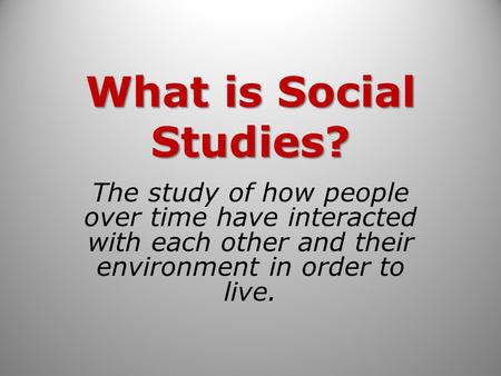 What is Social Studies? The study of how people over time have interacted with each other and their environment in order to live.