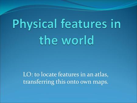 LO: to locate features in an atlas, transferring this onto own maps.