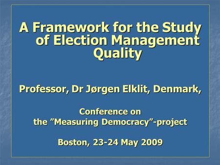 A Framework for the Study of Election Management Quality Professor, Dr Jørgen Elklit, Denmark, Conference on the ”Measuring Democracy”-project Boston,