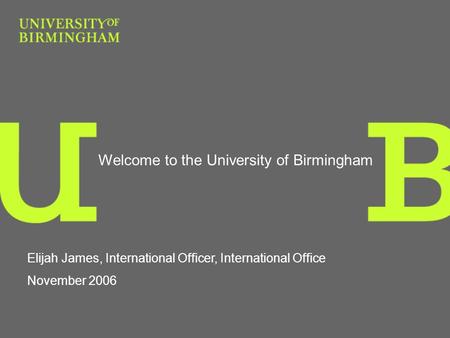 Welcome to the University of Birmingham Elijah James, International Officer, International Office November 2006.