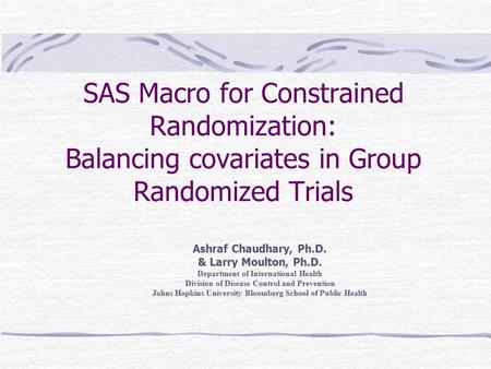 SAS Macro for Constrained Randomization: Balancing covariates in Group Randomized Trials Ashraf Chaudhary, Ph.D. & Larry Moulton, Ph.D. Department of International.