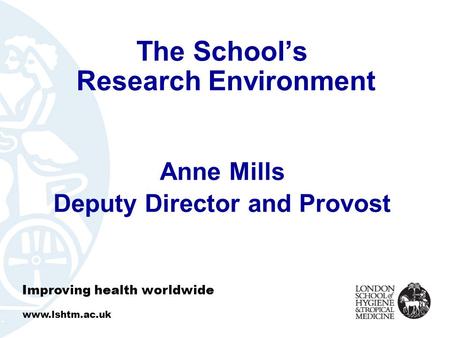 The School’s Research Environment Anne Mills Deputy Director and Provost Improving health worldwide www.lshtm.ac.uk.