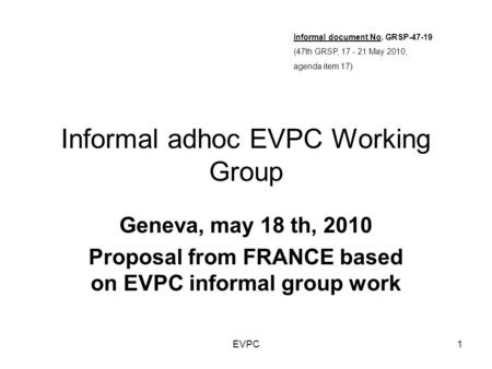EVPC1 Informal adhoc EVPC Working Group Geneva, may 18 th, 2010 Proposal from FRANCE based on EVPC informal group work Informal document No. GRSP-47-19.