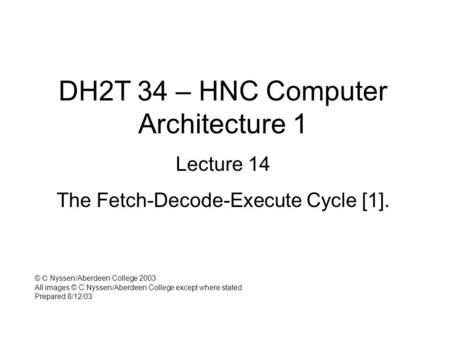DH2T 34 – HNC Computer Architecture 1 Lecture 14 The Fetch-Decode-Execute Cycle [1]. © C Nyssen/Aberdeen College 2003 All images © C Nyssen/Aberdeen College.
