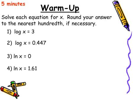 5 minutes Warm-Up Solve each equation for x. Round your answer to the nearest hundredth, if necessary. 1) log x = 3 2) log x = 0.447 3) ln x = 0 4)