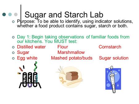 Sugar and Starch Lab Purpose: To be able to identify, using indicator solutions, whether a food product contains sugar, starch or both. Day 1: Begin taking.