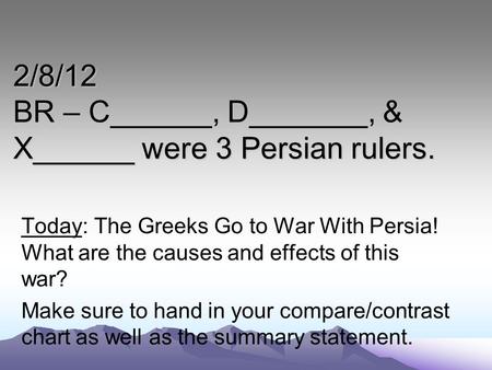 2/8/12 BR – C______, D_______, & X______ were 3 Persian rulers. Today: The Greeks Go to War With Persia! What are the causes and effects of this war? Make.