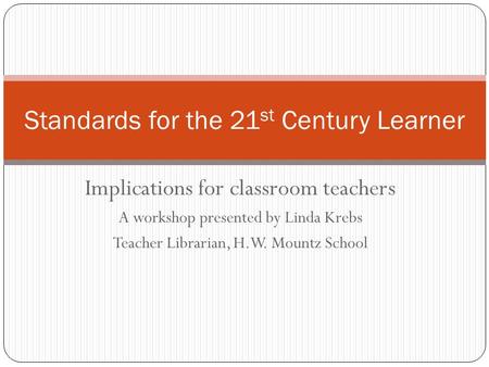 Implications for classroom teachers A workshop presented by Linda Krebs Teacher Librarian, H.W. Mountz School Standards for the 21 st Century Learner.
