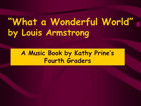“What a Wonderful World” by Louis Armstrong A Music Book by Kathy Prine’s Fourth Graders.