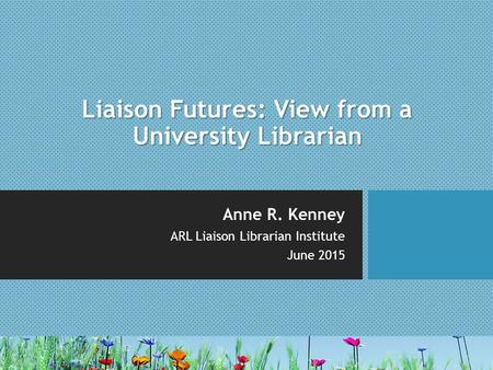 Liaison Futures: View from a University Librarian Anne R. Kenney ARL Liaison Librarian Institute June 2015.