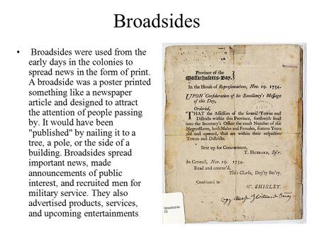 Broadsides Broadsides were used from the early days in the colonies to spread news in the form of print. A broadside was a poster printed something like.