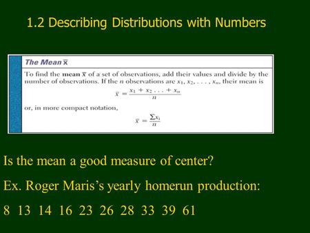 1.2 Describing Distributions with Numbers Is the mean a good measure of center? Ex. Roger Maris’s yearly homerun production: 8 13 14 16 23 26 28 33 39.