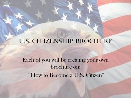 U.S. CITIZENSHIP BROCHURE Each of you will be creating your own brochure on: “How to Become a U.S. Citizen”