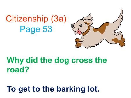 Citizenship (3a) Page 53 Why did the dog cross the road? To get to the barking lot.