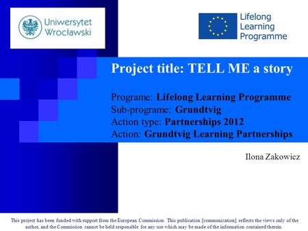Project title: TELL ME a story Programe: Lifelong Learning Programme Sub-programe: Grundtvig Action type: Partnerships 2012 Action: Grundtvig Learning.