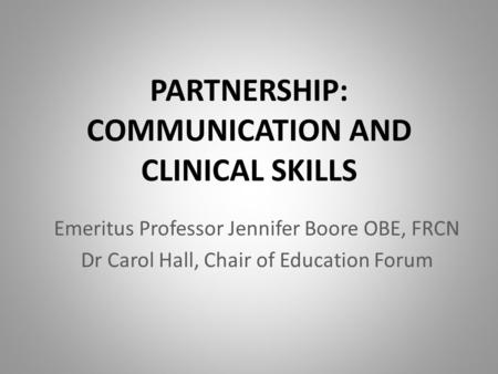 PARTNERSHIP: COMMUNICATION AND CLINICAL SKILLS Emeritus Professor Jennifer Boore OBE, FRCN Dr Carol Hall, Chair of Education Forum.