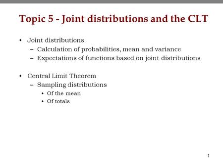 1 Topic 5 - Joint distributions and the CLT Joint distributions –Calculation of probabilities, mean and variance –Expectations of functions based on joint.