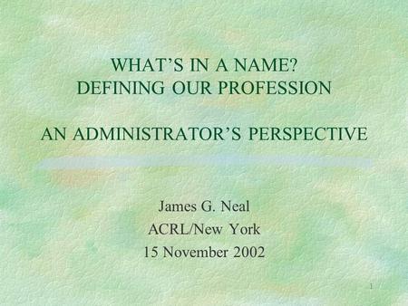 1 WHAT’S IN A NAME? DEFINING OUR PROFESSION AN ADMINISTRATOR’S PERSPECTIVE James G. Neal ACRL/New York 15 November 2002.