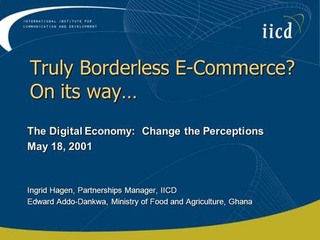 Truly Borderless E-Commerce? On its way… The Digital Economy: Change the Perceptions May 18, 2001 Ingrid Hagen, Partnerships Manager, IICD Edward Addo-Dankwa,
